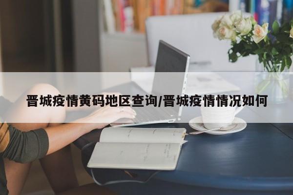晋城疫情黄码地区查询/晋城疫情情况如何