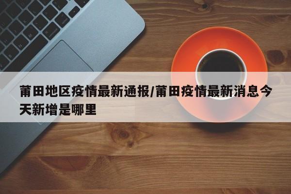莆田地区疫情最新通报/莆田疫情最新消息今天新增是哪里