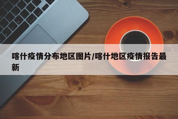 喀什疫情分布地区图片/喀什地区疫情报告最新