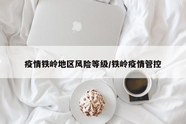 疫情铁岭地区风险等级/铁岭疫情管控