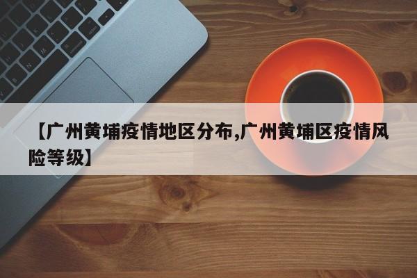 【广州黄埔疫情地区分布,广州黄埔区疫情风险等级】