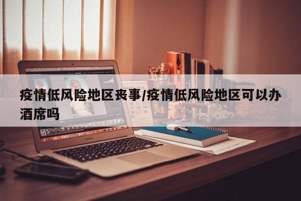 疫情低风险地区丧事/疫情低风险地区可以办酒席吗