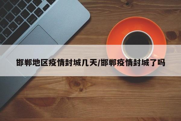 邯郸地区疫情封城几天/邯郸疫情封城了吗