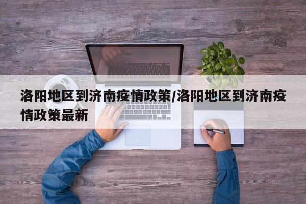 洛阳地区到济南疫情政策/洛阳地区到济南疫情政策最新