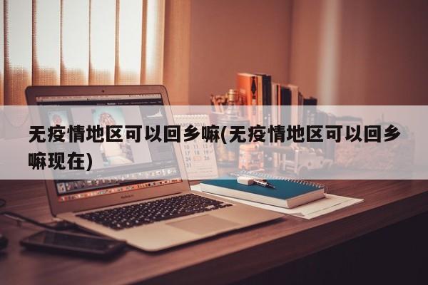 无疫情地区可以回乡嘛(无疫情地区可以回乡嘛现在)