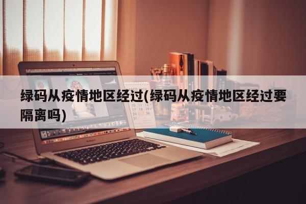 绿码从疫情地区经过(绿码从疫情地区经过要隔离吗)