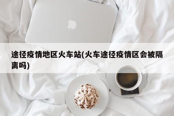 途径疫情地区火车站(火车途径疫情区会被隔离吗)
