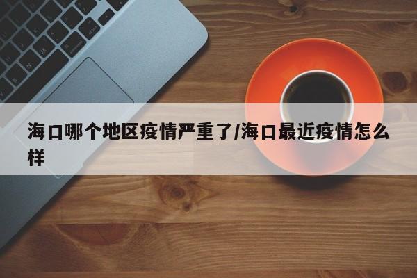 海口哪个地区疫情严重了/海口最近疫情怎么样