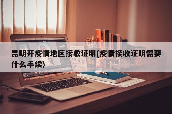 昆明开疫情地区接收证明(疫情接收证明需要什么手续)