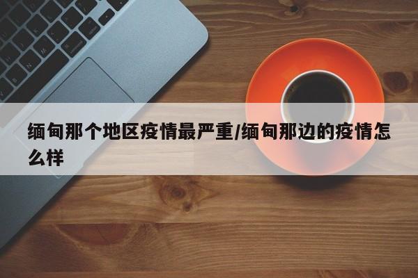 缅甸那个地区疫情最严重/缅甸那边的疫情怎么样