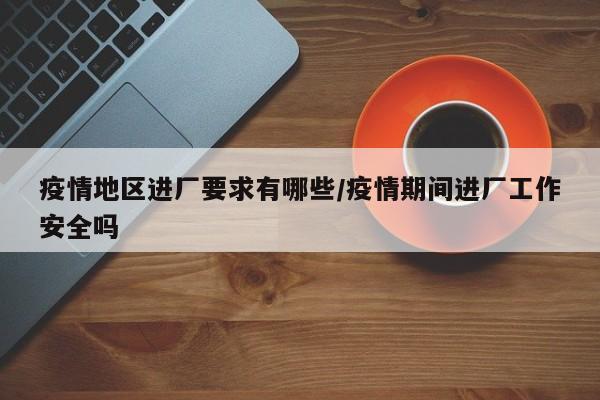 疫情地区进厂要求有哪些/疫情期间进厂工作安全吗