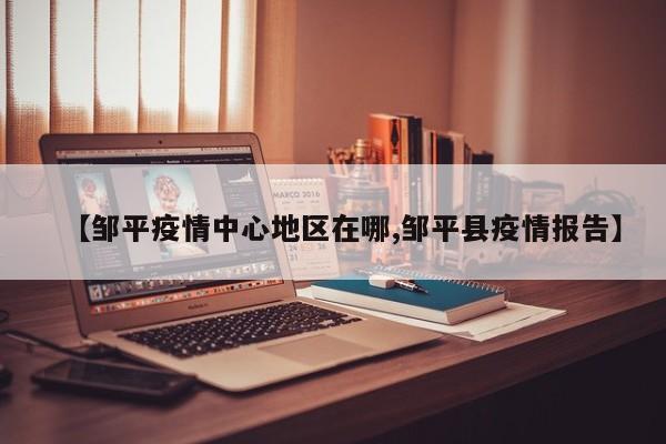【邹平疫情中心地区在哪,邹平县疫情报告】