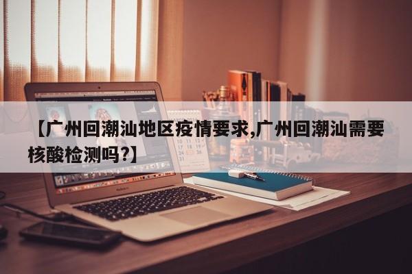 【广州回潮汕地区疫情要求,广州回潮汕需要核酸检测吗?】