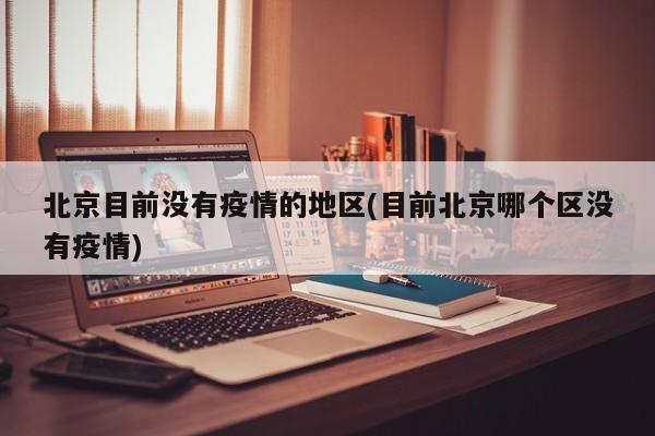北京目前没有疫情的地区(目前北京哪个区没有疫情)