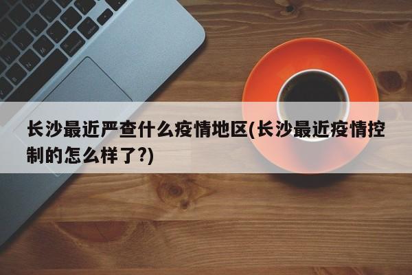 长沙最近严查什么疫情地区(长沙最近疫情控制的怎么样了?)