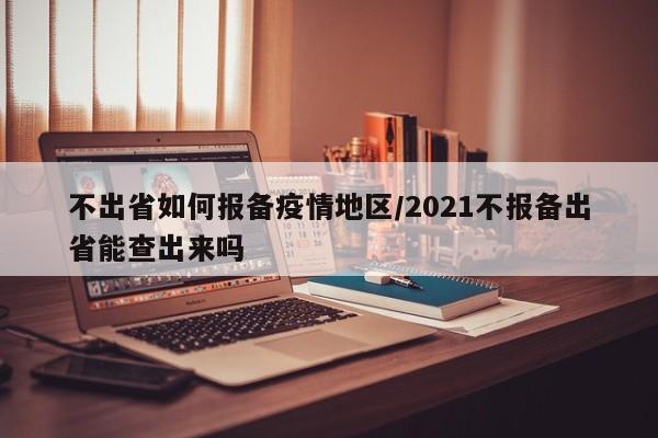 不出省如何报备疫情地区/2021不报备出省能查出来吗
