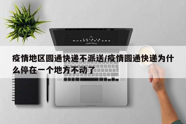 疫情地区圆通快递不派送/疫情圆通快递为什么停在一个地方不动了