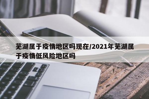 芜湖属于疫情地区吗现在/2021年芜湖属于疫情低风险地区吗