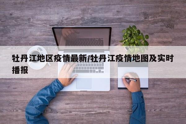 牡丹江地区疫情最新/牡丹江疫情地图及实时播报