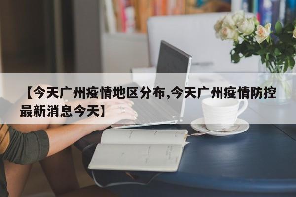 【今天广州疫情地区分布,今天广州疫情防控最新消息今天】