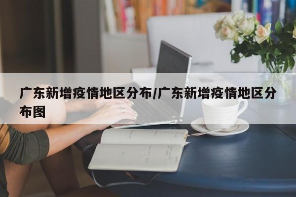 广东新增疫情地区分布/广东新增疫情地区分布图